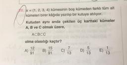 78. x = {1, 2, 3, 4} kümesinin boş kümeden farklı tüm alt
kümeleri birer kâğıda yazılıp bir kutuya atılıyor.
Kutudan aynı anda çekilen üç karttaki kümeler
A, B ve C olmak üzere,
ACBCC
olma olasılığı kaçtır?
12
B) C)
91
91
15
A)
7
13
D)
5
13
E)
1
13
