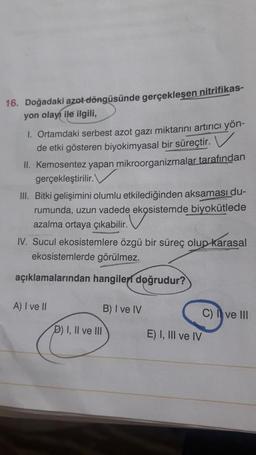 16. Doğadaki azot döngüsünde gerçekleşen nitrifikas-
yon olayı ile ilgili,
1. Ortamdaki serbest azot gazı miktarını artırıcı yön-
de etki gösteren biyokimyasal bir süreçtir. V
II. Kemosentez yapan mikroorganizmalar
tarafından
gerçekleştirilir.
III. Bitki gelişimini olumlu etkilediğinden aksaması du-
rumunda, uzun vadede ekosistemde
biyokütlede
azalma ortaya çıkabilir.
IV. Sucul ekosistemlere özgü bir süreç olup karasal
ekosistemlerde görülmez.
açıklamalarından hangileri doğrudur?
A) I ve II
B) I ve IV
C) I ve III
D) I, II ve III
E) I, III ve IV