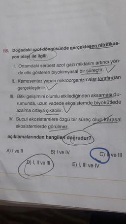 16. Doğadaki azot döngüsünde gerçekleşen nitrifikas-
yon olayı ile ilgili,
1. Ortamdaki serbest azot gazı miktarını artırıcı yön-
de etki gösteren biyokimyasal bir süreçtir. V
II. Kemosentez yapan mikroorganizmalar
tarafından
gerçekleştirilir.
III. Bitki gelişimini olumlu etkilediğinden aksaması du-
rumunda, uzun vadede ekosistemde
biyokütlede
azalma ortaya çıkabilir.
IV. Sucul ekosistemlere özgü bir süreç olup karasal
ekosistemlerde görülmez.
açıklamalarından hangileri doğrudur?
A) I ve II
B) I ve IV
C) I ve III
D) I, II ve III
E) I, III ve IV
