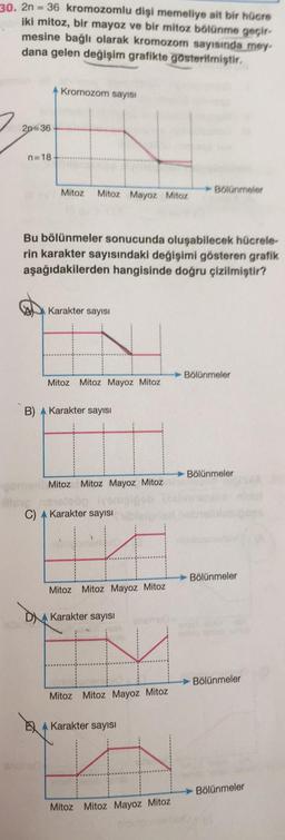 30. 2n = 36 kromozomlu dişi memeliye ait bir hücre
iki mitoz, bir mayoz ve bir mitoz bölünme geçir-
mesine bağlı olarak kromozom sayısında mey
dana gelen değişim grafikte gösterilmiştir.
Kromozom sayısı
2p=36
n=18
Mitoz
Mitoz Mayoz Mitoz
Bolünmeler
Bu bölünmeler sonucunda oluşabilecek hücrele-
rin karakter sayısındaki değişimi gösteren grafik
aşağıdakilerden hangisinde doğru çizilmiştir?
Karakter sayısı
Bölünmeler
Mitoz Mitoz Mayoz Mitoz
B) A Karakter sayısı
Bölünmeler
Mitoz Mitoz Mayoz Mitoz
C) A Karakter sayısı
Bölünmeler
Mitoz Mitoz Mayoz Mitoz
DNA Karakter sayisi
Bölünmeler
Mitoz Mitoz Mayoz Mitoz
A Karakter sayısı
Bölünmeler
Mitoz Mitoz Mayoz Mitoz
