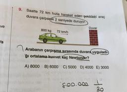 9. Saatte 72 km hızla hareket eden şekildeki araç
duvara çarparak 2 saniyede duruyor.
ve
Duvar
800 kg
72 km/h
Is
Arabanın çarpışma sırasında duvara uyguladı-
ğı ortalama kuvvet kaç Newtondır?
A) 8000 B) 6000 C) 5000 D) 4000 E) 3000
foo.oo.. I
30
