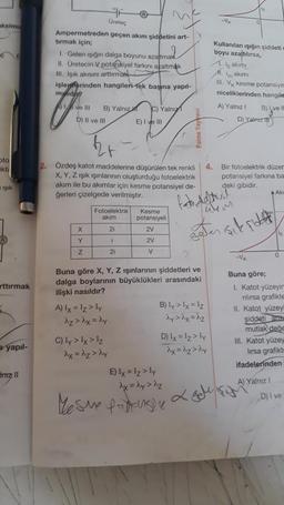 lo
-V
0
ksimu
0
Ureter
Ampermetreden geçen akım şiddetini art-
tırmak için;
1. Gelen işığın dalga boyunu azaltmak
II. Üretecin V potansiyel farkını azaltmak
III. Isik akisini arttırmak
isleyirlerinden hangileri
tek başına yapıl-
mglidly?
A ve III B) Yalniz C) Yalnız
D) Il ve III
E) I ve III
Kullanılan işığın şiddeti
boyu azaltılırsa,
1. io akimi
limakimi
III. V kesme potansiye
niceliklerinden hangile
A) Yalniz !
Byve
D) Yalniz
oto
kte
2. Özdeş katot maddelerine düşürülen tek renkli
X, Y, Z işik işınlarının oluşturduğu fotoelektrik
akım ile bu akımlar için kesme potansiyel de-
ģerleri çizelgede verilmiştir.
4. Bir fotoelektrik düzer
potansiyel farkina ba
deki gibidir.
.Ak
pik
fato dett
Fotoelektrik
akim
Kesme
potansiyeli
2V
2V
X
21
sıkçilet
Y
i
z
2i
V
O
rttırmak
Buna göre X, Y, Z işinlarının şiddetleri ve
dalga boylarının büyüklükleri arasındaki
ilişki nasıldır?
A) lx = lz>ly
B) Ty > Ix = 12
dzdx=dy
day> dx=dz
C) ly > Ix > Iz
D) Ix=1₂>ly
dx=dz>dy
dx=dz>hy
Buna göre;
I. Katot yüzeyin
rilirsa grafikte
II. Katot yüzey
şiddeti ant
mutlak değe
II. Katot yüzey
lirsa grafikt
ifadelerinden
a yapıl-
fritz 11
A) Yalniz !
E) Ix = 1z>ly
dx=dy>iz
Mesne podusiu L gehe sight
D) i ve
