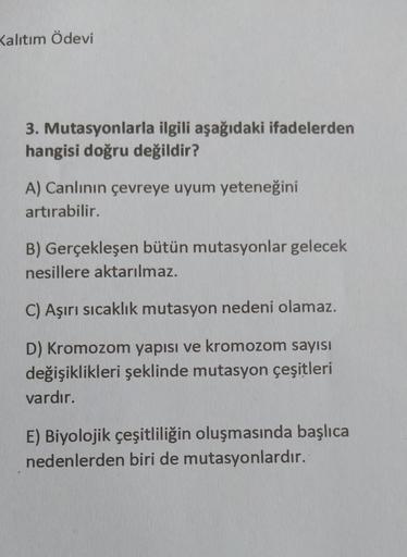 Kalitim Ödevi
3. Mutasyonlarla ilgili aşağıdaki ifadelerden
hangisi doğru değildir?
A) Canlının çevreye uyum yeteneğini
artırabilir.
B) Gerçekleşen bütün mutasyonlar gelecek
nesillere aktarılmaz.
C) Aşırı sıcaklık mutasyon nedeni olamaz.
D) Kromozom yapısı