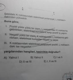 K
i
Şekildeki K noktasındaki elektriksel potansiyel, L noktasın-
dakinden yüksektir.
Buna göre;
1. Pozitif yükle yüklü bir cisim, L noktasından k noktasına
getirilirken, elektriksel kuvvetlere karşı pozitif iş yapılır.
II. Negatif yüklü bir cisim, k noktasından L noktasına geti-
rilirken, elektriksel kuvvetler negatif iş yapar.
III. Knoktasındaki elektriksel potansiyel pozitif, L noktasın-
daki ise negatiftir.
yargılarından hangileri, kesinlikle doğrudur?
A) Yalnız!
B) Yalnız II
D) II ve III
C) I ve II
E) I, II ve III
170