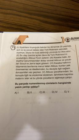 YAYIN
ÖZDE
A
11 (1) Siyahilere önyargıyla bakılan bu dönemde 25 yaşında,
evli ve üç çocuk babası olan Tom Robinson adındaki
siyahiye, beyaz bir kıza saldırdığı yönünde bir iftira atılır.
(II) Bu olay üzerine açılan dava da Tom Robinson'ın
avukatlığını Atticus Finch üstlenir. (III) Kasaba halkı, bir
siyahiyi savunmasından dolayı avukat Atticus ve çocuk-
ları Scout ve Jem'e tepki gösterir. (IV) Kasaba halkının
düşmanca tavırlarına maruz kalan Atticus, bunları pek
önemsemez ve ideallerinden, bu davayla ilgili sağlam
duruşundan vaz geçmez. (V) Atticus; çocuklarından, bu
konuyla ilgili ne söylenirse söylensin, tahriklere kapılma-
malarını ister ve bu yönde çocuklarını eğitmeye çalışır.
Bu parçada numaralanmış cümlelerin hangisinde
yazım yanlışı yoktur?
A)
B) II
C) III
D) IV
E) V
