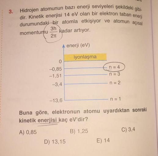 3.
Hidrojen atomunun bazı enerji seviyeleri şekildeki gibi-
dir. Kinetik enerjisi 14 eV olan bir elektron taban enerji
durumundaki bir atomla etkişiyor ve atomun açısal
3h
kadar artiyor.
21
momentumu
enerji (CV)
iyonlaşma
0
-0,85
-1,51
n = 4
n = 3
-3,4
n =