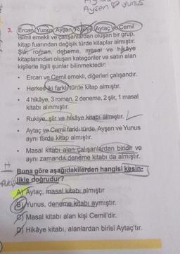 Aysen Yunus
3. Ercan, Yunus Ayşen Rukiye, Aytaç ve Cemil
isimli emekli ve çalışanlardan oluşan bir grup,
kitap fuarından değişik türde kitaplar almıştır.
Şir, roman, deneme, masat ve hikâye
kitaplarından oluşan kategoriler ve satın alan
kişilerle ilgili şunlar bilinmektedir:
Ercan ve Cemil emekli, diğerleri çalışandır.
Herkes iki farklytürde kitap almıştır.
4 hikâye, 3 roman, 2 deneme, 2 şiir, 1 masal
kitabı alınmıştır.
Rukiye, şiir ve hikâye kitabı almıştır. .
Aytaç ve Cemil farklı türde, Ayşen ve Yunus
aynı türde kitap almıştır.
Masal kitabı alan çalışanlardan biridir ve
aynı zamanda deneme kitabı da almıştır.
Buna göre aşağıdakilerden hangisi kesin-
(
Rucis likle doğrudur?
A) Aytaç, masal kitabı almıştır
B) Yunus, deneme kitabı aymıştır.
Masal kitabı alan kişi Cemil'dir.
Hikâye kitabı, alanlardan birisi Aytaç'tır.