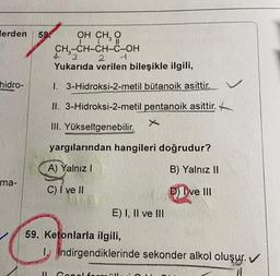 lerden
58 OH CHÓ
I !
CH3-CH-CH-C-OH
4 3 2
Yukarıda verilen bileşikle ilgili,
hidro-
I. 3-Hidroksi-2-metil bütanoik asittir.
II. 3-Hidroksi-2-metil pentanoik asittir.
III. Yükseltgenebilir.
yargılarından hangileri doğrudur?
A) Yalnız!
B) Yalnız 11
ma-
C) I ve II
D) I ve III
E) I, II ve III
59. Ketonlarla ilgili,
1. Indirgendiklerinde sekonder alkol oluşur. ✓