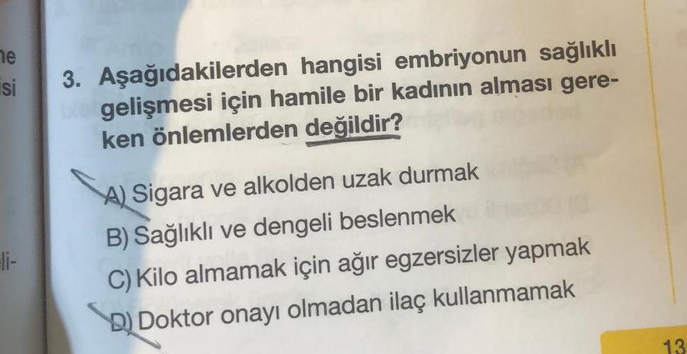 he
si
3. Aşağıdakilerden hangisi embriyonun sağlıklı
gelişmesi için hamile bir kadının alması gere-
ken önlemlerden değildir?
A) Sigara ve alkolden uzak durmak
B) Sağlıklı ve dengeli beslenmek
C) Kilo almamak için ağır egzersizler yapmak
D) Doktor onayı ol