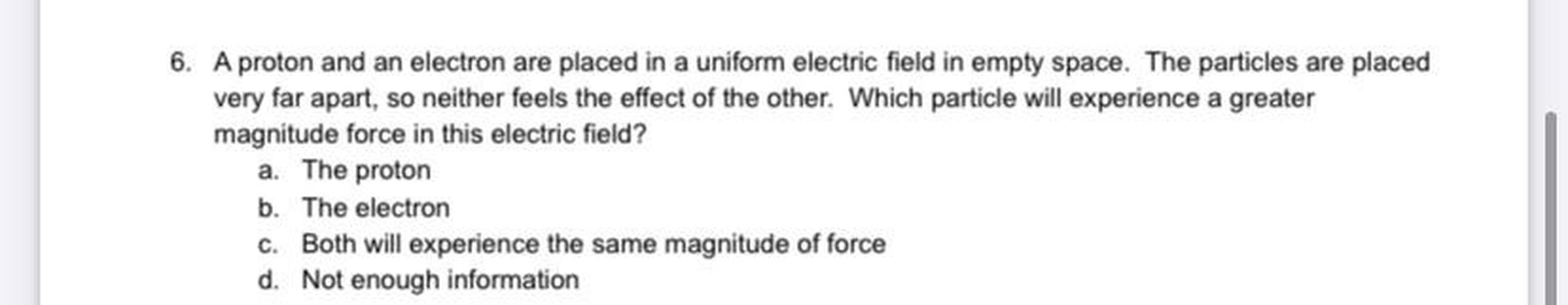 6. A proton and an electron are placed in a uniform electric field in empty space. The particles are placed
very far apart, so neither feels the effect of the other. Which particle will experience a greater
magnitude force in this electric field?
a. The proton
b. The electron
c. Both will experience the same magnitude of force
d. Not enough information