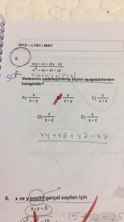 2012-LYS1 / MAT
5.
x(y + 2) + z(y - x)
x2 + xy + XZ + yz
x(x+y)+(4+2)
ifadesinin sadeleştirilmiş biçimi aşağıdakilerden
hangisidir?
SOR
x
Z
A)
y
B)
X+ y
C)
X + y
X +Z
y
y
D)
X +Z
E)
y+Z
xy + x 2 + 4z -xz
6.
X ve y pozitif gerçel sayıları için
X.y = 5
1510=25
2
2
15.
