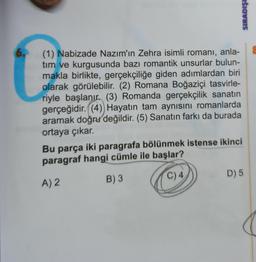 SIRADIŞI
(1) Nabizade Nazım'ın Zehra isimli romani, anla-
tim
ve kurgusunda bazı romantik unsurlar bulun-
makla birlikte, gerçekçiliğe giden adımlardan biri
olarak görülebilir. (2) Romana Boğaziçi tasvirle-
riyle başlanır. (3) Romanda gerçekçilik sanatın
gerçeğidir. (4) Hayatın tam aynısını romanlarda
aramak doğru değildir. (5) Sanatın farkı da burada
ortaya çıkar.
Bu parça iki paragrafa bölünmek istense ikinci
paragraf hangi cümle ile başlar?
A) 2
B)3
D) 5
C) 4
(
