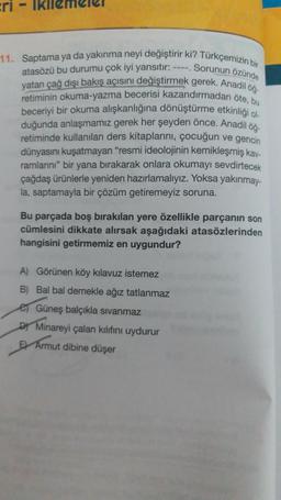 Eri
Sorunun özünde
11. Saptama ya da yakınma neyi değiştirir ki? Türkçemizin bir
atasözü bu durumu çok iyi yansıtır: ----
yatan çağ dışı bakış açısını değiştirmek gerek. Anadil öğ.
retiminin okuma-yazma becerisi kazandırmadan öte, bu
beceriyi bir okuma alışkanlığına dönüştürme etkinliği ol
duğunda anlaşmamız gerek her şeyden önce. Anadil öğ
retiminde kullanılan ders kitaplarını, çocuğun ve gencin
dünyasını kuşatmayan "resmi ideolojinin kemikleşmiş kay-
ramlarını" bir yana birakarak onlara okumayı sevdirtecek
çağdaş ürünlerle yeniden hazırlamalıyız. Yoksa yakınmay-
la, saptamayla bir çözüm getiremeyiz soruna.
Bu parçada boş bırakılan yere özellikle parçanın son
cümlesini dikkate alırsak aşağıdaki atasözlerinden
hangisini getirmemiz en uygundur?
A) Görünen köy kılavuz istemez
B) Bal bal demekle ağız tatlanmaz
es Güneş balçıkla sıvanmaz
Dy Minareyi çalan kılıfını uydurur
B Armut dibine düşer
