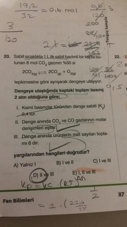 19,2
32
- Oi6 mol
of
126
3
200
thos
Tonguç kampus
2tate
211
20. Sabit sıcaklıkta 1 L lik sabit hacimli bir kapta bu- 22.
lunan 8 mol Co, gazının %50 si
109 82
200219) 2009) + O2(g)
laos
tepkimesine göre ayrışarak dengeye ulaşıyor.
Dengeye ulaştığında kaptaki toplam basınç
2 atm olduğuna göre;
ais
1. Kısmi basınçlar türünden denge sabiti (K
0,4 tur.
II. Denge anında Co, ve CO gazlarının molar
derişimleri eşittir.
III. Denge anında ürünlerin mol sayıları topla-
mi 6 dır.
yargılarından hangileri doğrudur?
B) I ve II
C) I ve III
A) Yalnız!
E) I, II ve III
D) II ve III
kp=6c (arjan
117
Fen Bilimleri
= 2, (22,4
272