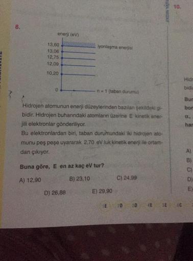 AVANOR
8.
enerji (V)
iyonlaşma enerjisi
13,60
13,06
12,75
12,09
10.20
bidi
n=1 (taban durumu)
Hidrojen atomunun enerji düzeylerinden bazılan sekildeki gi-
bidir. Hidrojen buharındaki atomların üzerine E kinetik ener
jili elektronlar gönderiliyor.
Bu elektr