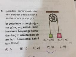 et
6. Şekildeki sürtünmesiz sis-
tem serbest bırakıldıktan 5
saniye sonra ip kopuyor.
lp yeterince uzun olduğu-
na göre; m, kütleli cisim
harekete başladığı nokta-
dan kaç m uzakta iken bir
an için hareketsiz kalır?
(g = 10 m/s2)
A) 5 B) 10 C) 25
m = 2 kg
m2 = 3 kg
D) 30
E) 45
