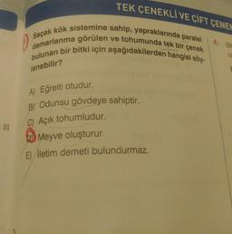 TEK ÇENEKLİ VE ÇİFT ÇENEV
O
Saçak kök sistemine sahip, yapraklarında paralel
damarlanma görülen ve tohumunda tek bir çenek
bulunan bir bitki için aşağıdakilerden hangisi söy-
4. Bit
0
lenebilir?
A) Eğrelti otudur.
BY Odunsu gövdeye sahiptir.
C) Açık tohumludur.
Meyve oluşturur.
E) İletim demeti bulundurmaz.
