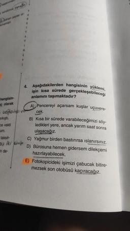 Dobro
1
N
4. Aşağıdakilerden hangisinin yüklemi,
işin kısa sürede gerçekleşebileceği
anlamını taşımaktadır?
hangisin-
ç olarak
A) Pencereyi açarsam kuşlar uçuvere-
boplast
cek.
Sikişti.
ce vakti
um.
taksit-
B) Kısa bir sürede varabileceğimizi söy-
ledikleri yere, ancak yarım saat sonra
ulaşacağız.
C) Yağmur birden bastırırsa islanırsınız.
D) Bürosuna hemen gidersem dilekçemi
hazırlayabilecek.
E) Fotokopicideki işimizi çabucak bitire-
mezsek son otobüsü kaçıracağız.
in de-