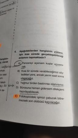 Dobro
1
N
4. Aşağıdakilerden hangisinin yüklemi,
işin kısa sürede gerçekleşebileceği
anlamını taşımaktadır?
hangisin-
ç olarak
A) Pencereyi açarsam kuşlar uçuvere-
boplast
cek.
Sikişti.
ce vakti
um.
taksit-
B) Kısa bir sürede varabileceğimizi söy-
ledikleri yere, ancak yarım saat sonra
ulaşacağız.
C) Yağmur birden bastırırsa islanırsınız.
D) Bürosuna hemen gidersem dilekçemi
hazırlayabilecek.
E) Fotokopicideki işimizi çabucak bitire-
mezsek son otobüsü kaçıracağız.
in de-
