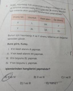 2.
Kutay, hazırladığı fizik projesinde iç direnci önemsiz bir pil
ve birbirine paralel bağlı dirençleri eşit iRi direnç telinden
eşit miktarda akım geçtiğini ispatlamaya çalışmaktadır.
4
Direnç teli
Uzunluk
Kesit alanı
Öz direnç
X
L
2A
P
Y
2L
3A
2p
Bunun için hazırladığı X ve Y direnç tellerine ait değerler
tablodaki gibidir.
Buna göre, Kutay,
1. X'in kesit alanini A yapmak.
II. Y'nin kesit alanını 4A yapmak.
R =P
III. X'in boyunu 2L yapmak.
IV. Y'nin boyunu L yapmak.
işlemlerinden hangilerini yapmalıdır?
A) II ve IV
B) II ve III
C) I ve IV
D) I ve III
El Yalnız
