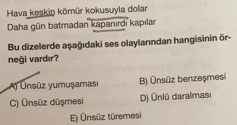 Hava keskin kömür kokusuyla dolar
Daha gün batmadan kapanırdı kapılar
Bu dizelerde aşağıdaki ses olaylarından hangisinin ör-
neği vardır?
A) Ünsüz yumuşaması
B) Ünsüz benzeşmesi
C) Ünsüz düşmesi
D) Ünlü daralması
E) Ünsüz türemesi
