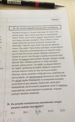 Türkçe
39 - 40. soruları aşağıdaki parçaya göre cevaplayınız.
ni
re
in
r
Murathan Mungan'ın Omayra kitabındaki "Iki Yemin" adlı
şiirinde geçen "Sana olanca aydınlığım ve karanlığımla
baktım" dizesi, beni nicedir (1) şaşırtır. Şaşırtmasının nedeni
aynı dizeye sözcüğü sözcüğüne, Yorgo Seferis'in Cevat
Çapan tarafından çevrilmiş Üç Kırmızı Güvercin adlı
kitabındaki "Yazın En Uzun Günü" adlı şiirinde rastlamış
olmam. Dize şöyle: “Sana olanca aydınlığım ve karanlığımla
baktım". Benzerlik ya da esinlenmenin de ötesinde tipatıp
aynı iki dize söz konusu burada. İçtenlikle söyleyeyim ki
böylesi bir aynılık, beni Mungan'ın şairliği konusunda hiçbir
zaman (II) kuşkuya düşürmemiştir. Mungan, Borges'in dediği
biçimde “Şair, belleğine gizlenen bu dizeyi sonradan
anımsar, şiirine yansıtır." da olabilir, bu dizeyle Seferis'e
bir “selam" göndermiş de olabilir, Seferis'in dizesinden
tümüyle habersiz böyle bir dize kurmuş da olabilir.
Edebiyat, içinde yüzenlerin bildiği gibi konu ortaklıklarıyla,
benzerliklerle, (III) esinlenmelerle akaduran bir nehir. Bunlar
(IV) günah sayılsa Shakespeare ve Dostoyevski okuduktan
sonra kimse bir şey yazamaz. Önemli olan, kendi şiirini
söyleyebilmek, kendi romanını yazabilmek, kendi (V) üslubunu
oluşturabilmek, kendi edebiyatını kurabilmek. Kısacası,
yazdığını kendinin kılabilmek.
ina
.
39. Bu parçada numaralanmış sözcüklerden hangisi
parçanın anahtar sözcüğüdür?
16)
III.
D) IV.
E)V.
A) 1.
B) II.
