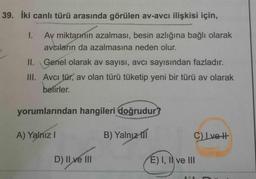 39. İki canlı türü arasında görülen av-avcı ilişkisi için,
1. Av miktarının azalması, besin azlığına bağlı olarak
avcharın da azalmasına neden olur.
II. Genel olarak av sayısı, avcı sayısından fazladır.
III. Avcı tür, av olan türü tüketip yeni bir türü av olarak
belirler.
yorumlarından hangileri doğrudur?
A) Yalnız
B) Yalnız 111
CLvot
D) II ve III
E) I, II ve III