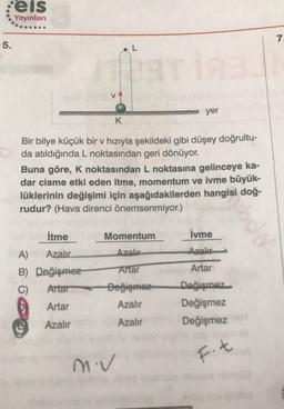 :eis
Yayınları
7.
5.
L
17 yer
K
Bir bilye küçük bir v hızıyla şekildeki gibi düşey doğrultu-
da atıldığında L noktasından geri dönüyor.
Buna göre, K noktasından L noktasına gelinceye ka-
dar cisme etki eden itme, momentum ve ivme büyük-
lüklerinin değişimi için aşağıdakilerden hangisi doğ-
rudur? (Hava direnci önemsenmiyor.)
itme
İvme
Momentum
Azalır
Azal
Antar
Artar
A) Azalır
B) Değişmez
C) Attar
Artar
Değişmez
Azalır
Değişmez
Değişmez
Değişmez
Azalır
Azalır
miv
F.t