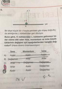 :eis
Yayınları
7.
5.
L
17 yer
K
Bir bilye küçük bir v hızıyla şekildeki gibi düşey doğrultu-
da atıldığında L noktasından geri dönüyor.
Buna göre, K noktasından L noktasına gelinceye ka-
dar cisme etki eden itme, momentum ve ivme büyük-
lüklerinin değişimi için aşağıdakilerden hangisi doğ-
rudur? (Hava direnci önemsenmiyor.)
itme
İvme
Momentum
Azalır
Azal
Antar
Artar
A) Azalır
B) Değişmez
C) Attar
Artar
Değişmez
Azalır
Değişmez
Değişmez
Değişmez
Azalır
Azalır
miv
F.t
