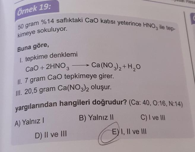 örnek 19:
50 gram %14 saflıktaki Cao katısı yeterince HNO3 ile tep-
kimeye sokuluyor.
Buna göre,
1. tepkime denklemi
CaO + 2HNO,
Ca(NO3)2+H2O
II. 7 gram CaO tepkimeye girer.
III. 20,5 gram Ca(NO3)2 oluşur.
yargılarından hangileri doğrudur? (Ca: 40, 0:16, N