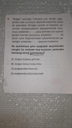 8. "Boğaz" sözcüğü Türkçede çok zengin çağrı-
şımları olan ve birçok deyimde karşımıza çıkan
bir sözcüktür. Örneğin üzüntü ve heyecan yü-
zünden söyleyeceklerini söyleyememek duru-
munu anlatırken ----, para artırmak için yiyece-
ğinden kısmak durumunu anl