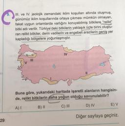 III. ve IV. jeolojik zamandaki iklim koşulları altında oluşmuş,
günümüz iklim koşullarında ortaya çıkması mümkün olmayan,
fakat uygun ortamlarda varlığını koruyabilmiş bitkilere “relikt”
bitki adı verilir. Türkiye'deki bitkilerin yaklaşık üçte birini oluştu-
ran relikt bitkiler, derin vadilerin ve engebeli arazilerin geniş yer
kapladığı bölgelere yoğunlaşmıştır.
IV
Buna göre, yukarıdaki haritada işaretli alanların hangisin-
de, relikt bitkilerin daha yoğun olduğu savunulabilir?
D) IV
E) V
A)
B) 11
C) III
Diğer sayfaya geçiniz.
29