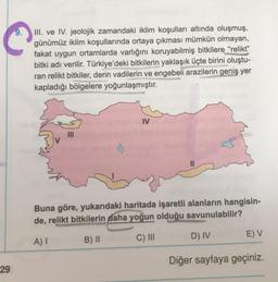 III. ve IV. jeolojik zamandaki iklim koşulları altında oluşmuş,
günümüz iklim koşullarında ortaya çıkması mümkün olmayan,
fakat uygun ortamlarda varlığını koruyabilmiş bitkilere “relikt”
bitki adı verilir. Türkiye'deki bitkilerin yaklaşık üçte birini oluştu-
ran relikt bitkiler, derin vadilerin ve engebeli arazilerin geniş yer
kapladığı bölgelere yoğunlaşmıştır.
IV
Buna göre, yukarıdaki haritada işaretli alanların hangisin-
de, relikt bitkilerin daha yoğun olduğu savunulabilir?
D) IV
E) V
A)
B) 11
C) III
Diğer sayfaya geçiniz.
29
