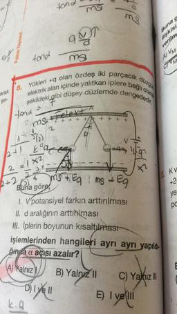 tond
ns
mi
ale te
ag
Buna g
ilişkisi
verilma
tond
mg
AVM
OM
düzgün
8.
elektrik alan içinde yalıtkan iplere bağlı olara
Yükleri +9 olan özdeş iki parçacık
şekildeki gibi düşey düzlemde dengededir.
arak
se-
F
Á
tand
Felekt
ms
't + + + + + + + +
5/2).
karce
2+1
Tort
2 = x2
2 KV
6
2+2
+2
ye
pc
ms + Eq 1 ms & E
Buna göre
1. V potansiyel farkın arttırılması
II. d aralığının arttırması
III. İplerin boyunun kısaltılmast
işlemlerinden hangileri ayrı ayrı yapıldı-
ğına a açısı azalır?
6
A) Kalnız
B) Yalnız 11 C) Yani III
Dive II
E) I ve III
vel
kia