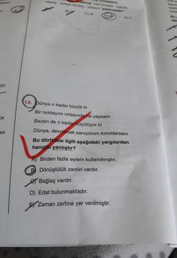umlelerin
nesne-dolat tomog - yokdempeklindedir?
2 C)
ola
nin
14. Dünya o kadar büyük ki
Bir noktayım ortasında ne yapsam
Bazen de o kadar küçülüyor ki
ok
sa
Dünya, devrilecek sanıyorum kımıldarsam
Bu dörtlükle ilgili aşağıdaki yargılardan
hangisi yanlıştır?
A) Birden fazla eylem kullanılmıştır.
B Dönüşlülük zamiri vardır.
e Bağlaç vardır.
D) Edat bulunmaktadır.
HZ
Zaman zarfına yer verilmiştir.