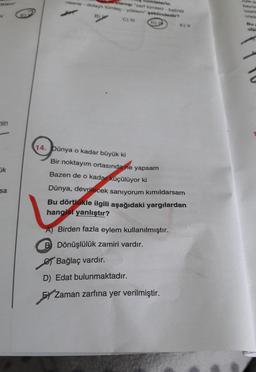 umlelerin
nesne-dolat tomog - yokdempeklindedir?
2 C)
ola
nin
14. Dünya o kadar büyük ki
Bir noktayım ortasında ne yapsam
Bazen de o kadar küçülüyor ki
ok
sa
Dünya, devrilecek sanıyorum kımıldarsam
Bu dörtlükle ilgili aşağıdaki yargılardan
hangisi yanlıştır?
A) Birden fazla eylem kullanılmıştır.
B Dönüşlülük zamiri vardır.
e Bağlaç vardır.
D) Edat bulunmaktadır.
HZ
Zaman zarfına yer verilmiştir.
