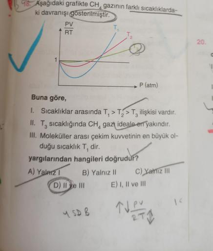 98. Aşağıdaki grafikte CH, gazının farklı sıcaklıklarda-
ki davranışı gösterilmiştir.
PV
alla
T
T
2
20
1
P (atm)
Buna göre,
1. Sıcaklıklar arasında T, >T> > Tz ilişkisi vardır.
II. T, sıcaklığında CH, gazı ideale en yakındır.
III. Moleküller arası çekim ku