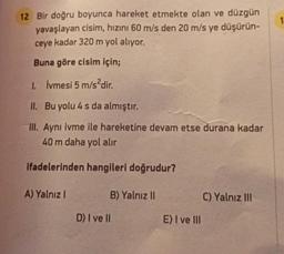 1
12 Bir doğru boyunca hareket etmekte olan ve düzgün
yavaşlayan cisim, hızını 60 m/s den 20 m/s ye düşürün-
ceye kadar 320 m yol alıyor.
Buna göre cisim için;
I. Ivmesi 5 m/s?dir.
II. Bu yolu 4 s da almıştır.
III. Aynı ivme ile hareketine devam etse durana kadar
40 m daha yol alır
ifadelerinden hangileri doğrudur?
A) Yalnız 1
B) Yalnız 11
C) Yalnız III
D) I ve II
E) I ve III
