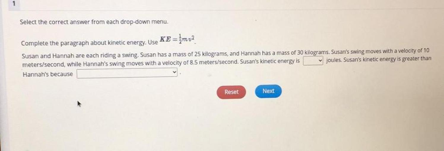 Complete the paragraph about kinetic energy. Use KE = 1/2mv^2
Susan and Hannah are each riding a swing. Susan has a mass of 25 kilograms, and Hannah has a mass of 30 kilograms. Susan's swing moves with a velocity of 10 meters/second, while Hannah's swing moves with a velocity of 8.5 meters/second. Susan's kinetic energy is joules. Susan's kinetic energy is greater than Hannah's because