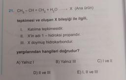 → X (Ana ürün)
21. CH3 - CH = CH2 + H2O
tepkimesi ve oluşan X bileşiği ile ilgili,
I. Katılma tepkimesidir.
II. X'in adi 1 - hidroksi propandır.
III. X doymuş hidrokarbondur.
yargılarından hangileri doğrudur?
A) Yalnız
B) Yalnız III
C) I ve
D) II ve III
E) I, II ve III
