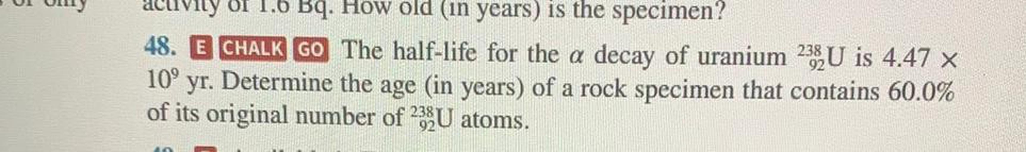 Of 1.6 Bq. How old (in years) is the specimen?
48. E CHALK GO The half-life for the a decay of uranium 23 U is 4.47 x
109
yr. Determine the age (in years) of a rock specimen that contains 60.0%
of its original number of 2XU atoms.