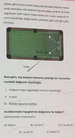 Üstten görünümü verilen yatay düzlemdeki bilardo masa-
sinda durmakta olan bilardo topuna istaka yardımı ile itme
uygulayan Salih topun masa kenarı ile a açısı yaparak hi-
zinin büyüklüğü değişmeden şekildeki gibi sektiğini göz-
lemliyor.
BV V8
Bilardo topu
Istaka
Buna göre, top masanın kenarına çarptığında momentu-
mundaki değişimin büyüklüğü;
1. Istakanın topa uyguladığı itmenin büyüklüğü
II. a açısı
III. Bilardo topunun kütlesi
niceliklerinden hangilerinin değişmesi ile değişir?
(Sürtünmeler önemsizdir.)
A) Yalnız!
B) 1 ya da 11
C) Il ya da III
D) 1 ya da III
E) Yalnız III
