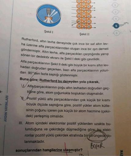 Şekil 1
©
Şekil 11
Rutherford, altın levha deneyinde çok ince bir saf altin lev-
ha üzerine alfa parçacıklarından oluşan ince bir ışın demeti
göndermiştir. Altin levha, alta parçacıkları çarptığında yanip
sönen bir dedektör ekranı ile Şekil 1 deki gibi çev