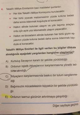 4. Tekalif-i Milliye Emirlerinin bazı maddeleri şunlardır:
Her ilde Tekalif-i Milliye Komisyonu kurulacaktır.
Her türlü yiyecek malzemesinin yüzde kırkına bedeli
daha sonra ödenmek koşuluyla el konacaktır.
• Halkın elinde bulunan ulaşım ve yük taşıma araçları
ordu için aylık yüz kilometrelik ulaşım yapacaktır.
Halkın ve tüccarların elinde bulunan her türlü giyim eş-
yasının yüzde kırkına bedeli daha sonra ödenmek kay-
dıyla el konacaktır.
Tekalif-i Milliye Emirleri ile ilgili verilen bu bilgiler dikkate
alındığında aşağıdaki yargılardan hangisine ulaşılamaz?
A) Kurtuluş Savaşının kararlı bir şekilde yürütüldüğü
B) Ordunun lojistik ihtiyaçlarının karşılanmasına yönelik ted-
birler alindiğiv
C) ihtiyaçların karşılanmasında baskıcı bir tutum sergilenme-
diği
D) Bağımsızlık mücadelesinin topyekün bir şekilde yürütüldü-
ğü
E) Ordunun taarruz gücünün artırılmaya çalışıldığı
Diğer sayfaya geçiniz.
