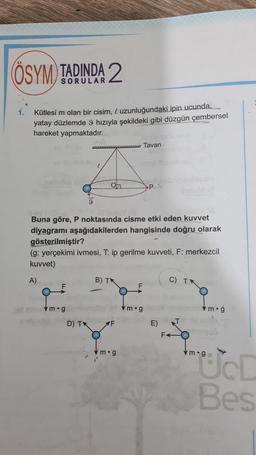 ÖSYM TADINDA 2
1.
Kütlesi m olan bir cisim, l uzunluğundaki ipin ucunda...
yatay düzlemde 9 hızıyla şekildeki gibi düzgün çembersel
hareket yapmaktadır.
w Tavan
P.
Buna göre, P noktasında cisme etki eden kuvvet
diyagramı aşağıdakilerden hangisinde doğru olarak
gösterilmiştir?
(g: yerçekimi ivmesi, T: ip gerilme kuvveti, F: merkezcil
kuvvet)
A)
B) TK
C) TX
F
vm.g
vm.g
m.g
D) IN
E)
F
m.g
"ÜD
Bes