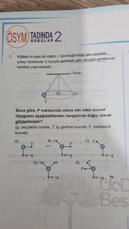 ÖSYM TADINDA 2
1.
Kütlesi m olan bir cisim, l uzunluğundaki ipin ucunda...
yatay düzlemde 9 hızıyla şekildeki gibi düzgün çembersel
hareket yapmaktadır.
w Tavan
P.
Buna göre, P noktasında cisme etki eden kuvvet
diyagramı aşağıdakilerden hangisinde doğru olarak
gösterilmiştir?
(g: yerçekimi ivmesi, T: ip gerilme kuvveti, F: merkezcil
kuvvet)
A)
B) TK
C) TX
F
vm.g
vm.g
m.g
D) IN
E)
F
m.g
"ÜD
Bes
