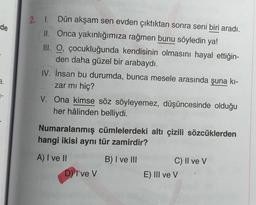 2. L
de
Dün akşam sen evden çıktıktan sonra seni biri aradı.
II. Onca yakınlığımıza rağmen bunu söyledin ya!
III. O, çocukluğunda kendisinin olmasını hayal ettiğin-
den daha güzel bir arabaydı.
IV. İnsan bu durumda, bunca mesele arasında şuna ki-
zar mı hiç?
V. Ona kimse söz söyleyemez, düşüncesinde olduğu
her hâlinden belliydi.
a.
Numaralanmış cümlelerdeki altı çizili sözcüklerden
hangi ikisi aynı tür zamirdir?
A) I ve 11
B) I ve III
C) II ve v
E) III ve V
D) I've v