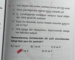 2. L
de
Dün akşam sen evden çıktıktan sonra seni biri aradı.
II. Onca yakınlığımıza rağmen bunu söyledin ya!
III. O, çocukluğunda kendisinin olmasını hayal ettiğin-
den daha güzel bir arabaydı.
IV. İnsan bu durumda, bunca mesele arasında şuna ki-
zar mı hiç?
V. Ona kimse söz söyleyemez, düşüncesinde olduğu
her hâlinden belliydi.
a.
Numaralanmış cümlelerdeki altı çizili sözcüklerden
hangi ikisi aynı tür zamirdir?
A) I ve 11
B) I ve III
C) II ve v
E) III ve V
D) I've v
