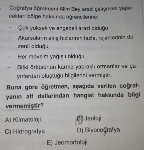 Coğrafya öğretmeni Alim Bey arazi çalışması yapa-
cakları bölge hakkında öğrencilerine;
Çok yüksek ve engebeli arazi olduğu
Akarsuların akış hızlarının fazla, rejimlerinin dü-
zenli olduğu
Her mevsim yağışlı olduğu
Bitki örtüsünün karma yapraklı ormanlar v