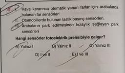 Hava kararınca otomatik yanan farlar için arabalarda
bulunan far sensörleri
11. Otomobillerde bulunan lastik basınç sensörleri.
11 Arabaların park edilmesinde kolaylık sağlayan park
sensörleri
Hangi sensörler fotoelektrik prensibiyle çalışır?
Yalnız III
A) Yalnız!
B) Yalnız II
D) I ve II
D
E) I ve III
ve 11
